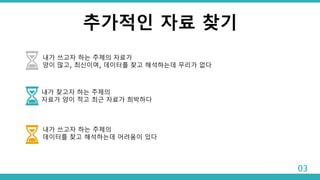추가적인 자료 찾기
내가 쓰고자 하는 주제의 자료가
양이 많고, 최신이며, 데이터를 찾고 해석하는데 무리가 없다
내가 찾고자 하는 주제의
자료가 양이 적고 최근 자료가 희박하다
내가 쓰고자 하는 주제의
데이터를 찾고 해석하는데 어려움이 있다
03
 