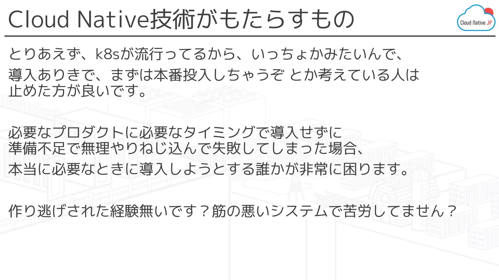Cloud Native技術がもたらすもの
とりあえず、k8sが流行ってるから、いっちょかみたいんで、
導入ありきで、まずは本番投入しちゃうぞ とか考えている人は
止めた方が良いです。
必要なプロダクトに必要なタイミングで導入せずに
準備不足で無理やりねじ込んで失敗してしまった場合、
本当に必要なときに導入しようとする誰かが非常に困ります。
作り逃げされた経験無いです？筋の悪いシステムで苦労してません？
 