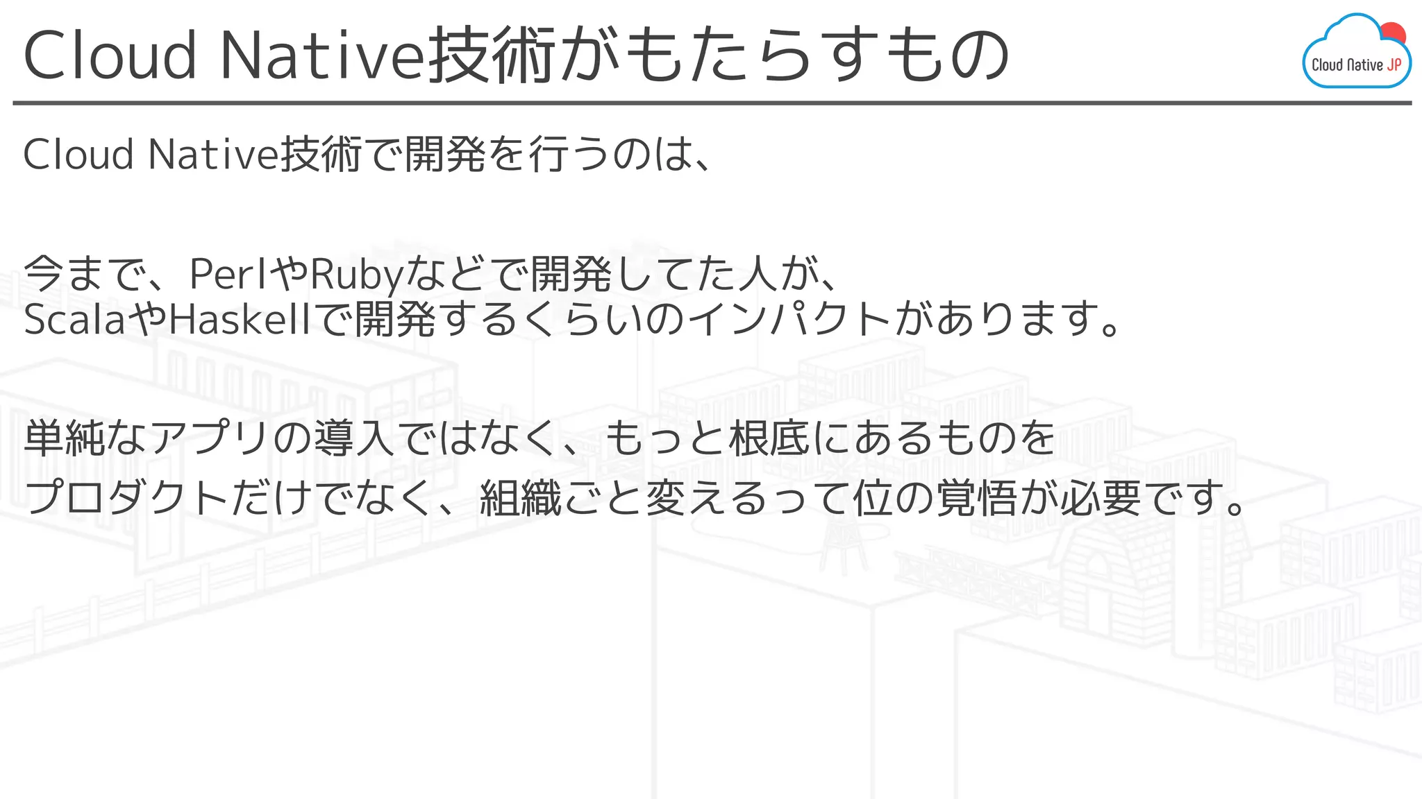 Cloud Native技術がもたらすもの
Cloud Native技術で開発を行うのは、
今まで、PerlやRubyなどで開発してた人が、
ScalaやHaskellで開発するくらいのインパクトがあります。
単純なアプリの導入ではなく、もっと根底にあるものを
プロダクトだけでなく、組織ごと変えるって位の覚悟が必要です。
 