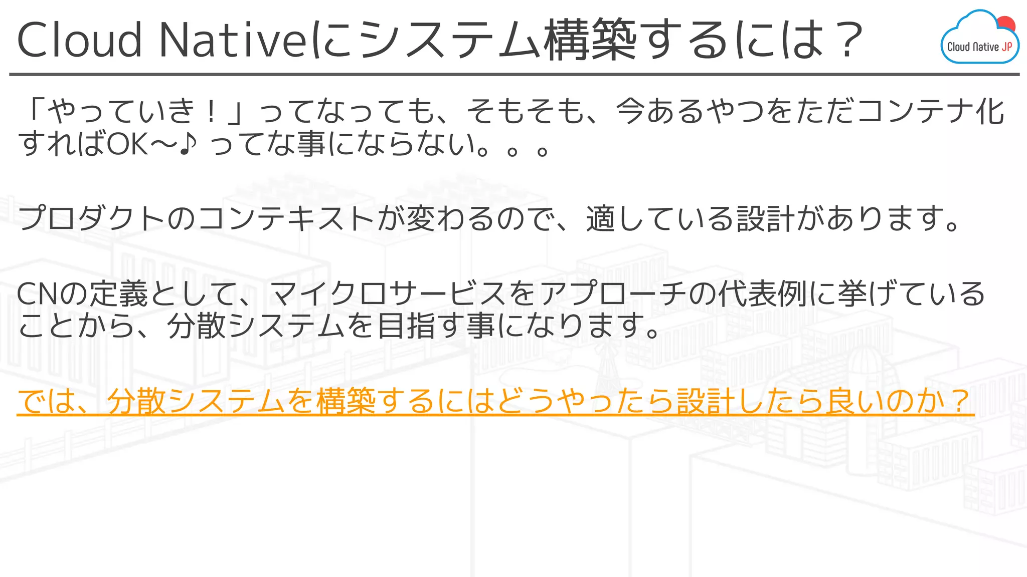 Cloud Nativeにシステム構築するには？
「やっていき！」ってなっても、そもそも、今あるやつをただコンテナ化
すればOK〜♪ ってな事にならない。。。
プロダクトのコンテキストが変わるので、適している設計があります。
CNの定義として、マイクロサービスをアプローチの代表例に挙げている
ことから、分散システムを目指す事になります。
では、分散システムを構築するにはどうやったら設計したら良いのか？
 