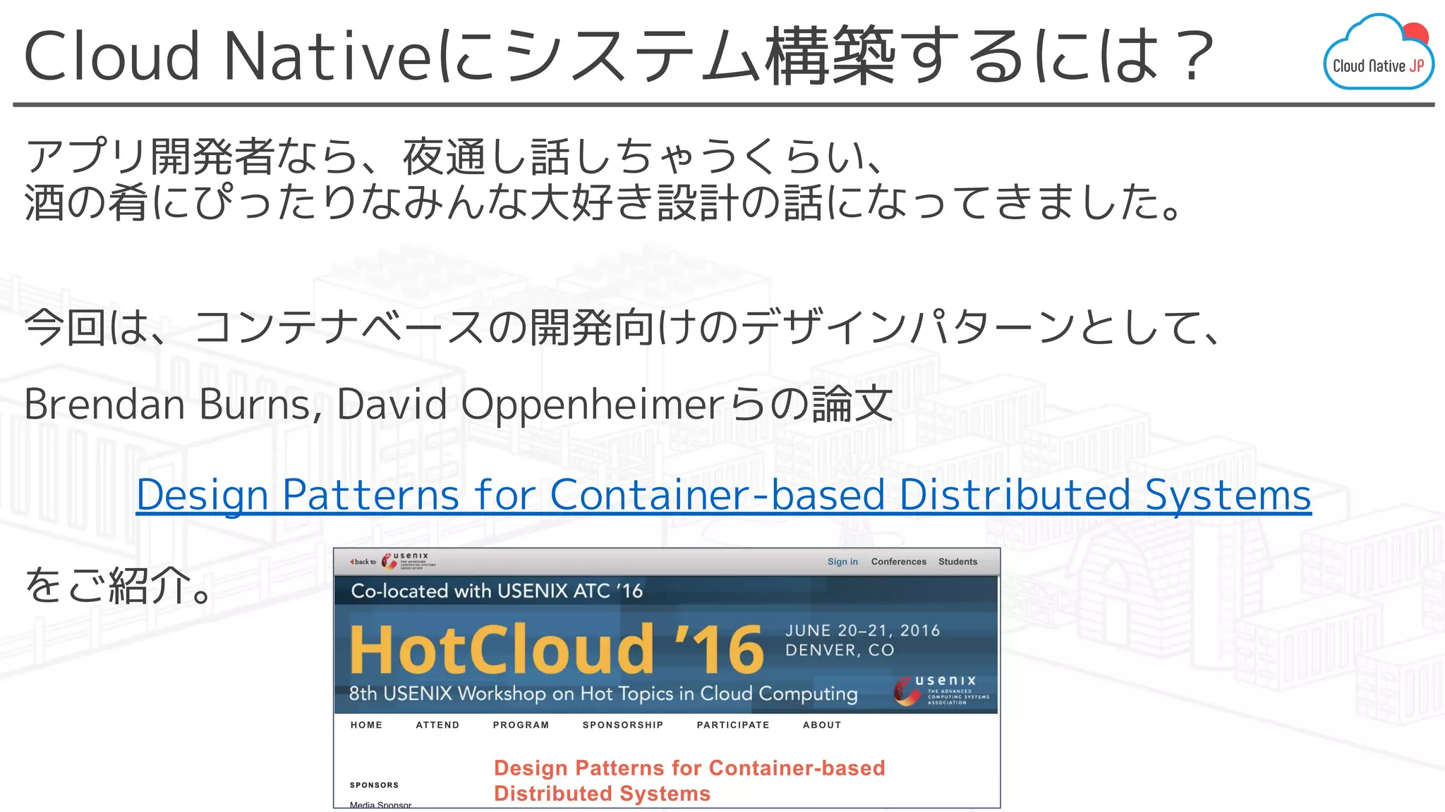 Cloud Nativeにシステム構築するには？
アプリ開発者なら、夜通し話しちゃうくらい、
酒の肴にぴったりなみんな大好き設計の話になってきました。
今回は、コンテナベースの開発向けのデザインパターンとして、
Brendan Burns, David Oppenheimerらの論文
Design Patterns for Container-based Distributed Systems
をご紹介。
 