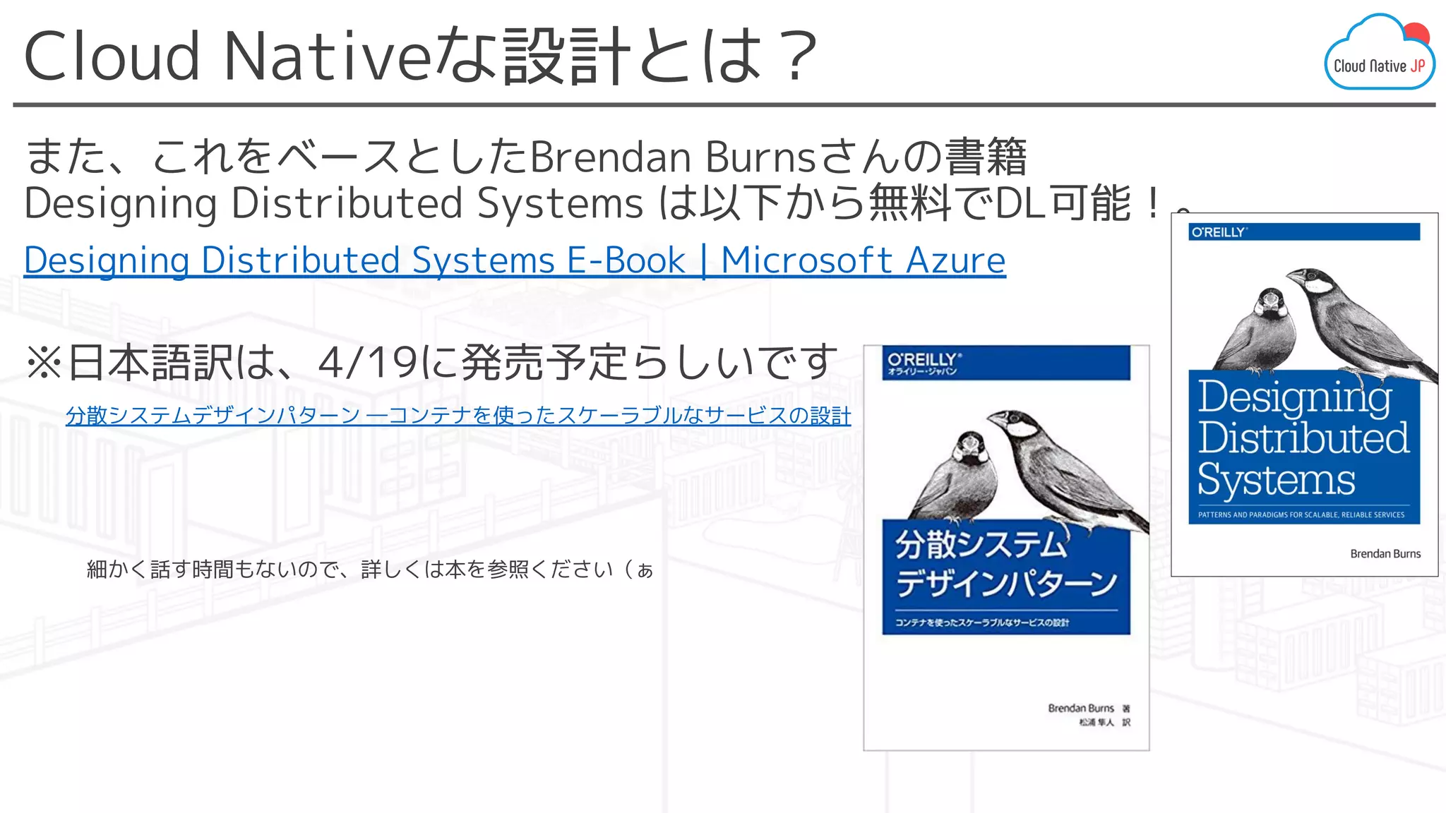 Cloud Nativeな設計とは？
また、これをベースとしたBrendan Burnsさんの書籍
Designing Distributed Systems は以下から無料でDL可能！。
Designing Distributed Systems E-Book | Microsoft Azure
※日本語訳は、4/19に発売予定らしいです
　分散システムデザインパターン ―コンテナを使ったスケーラブルなサービスの設計
　　　細かく話す時間もないので、詳しくは本を参照ください（ぁ
 