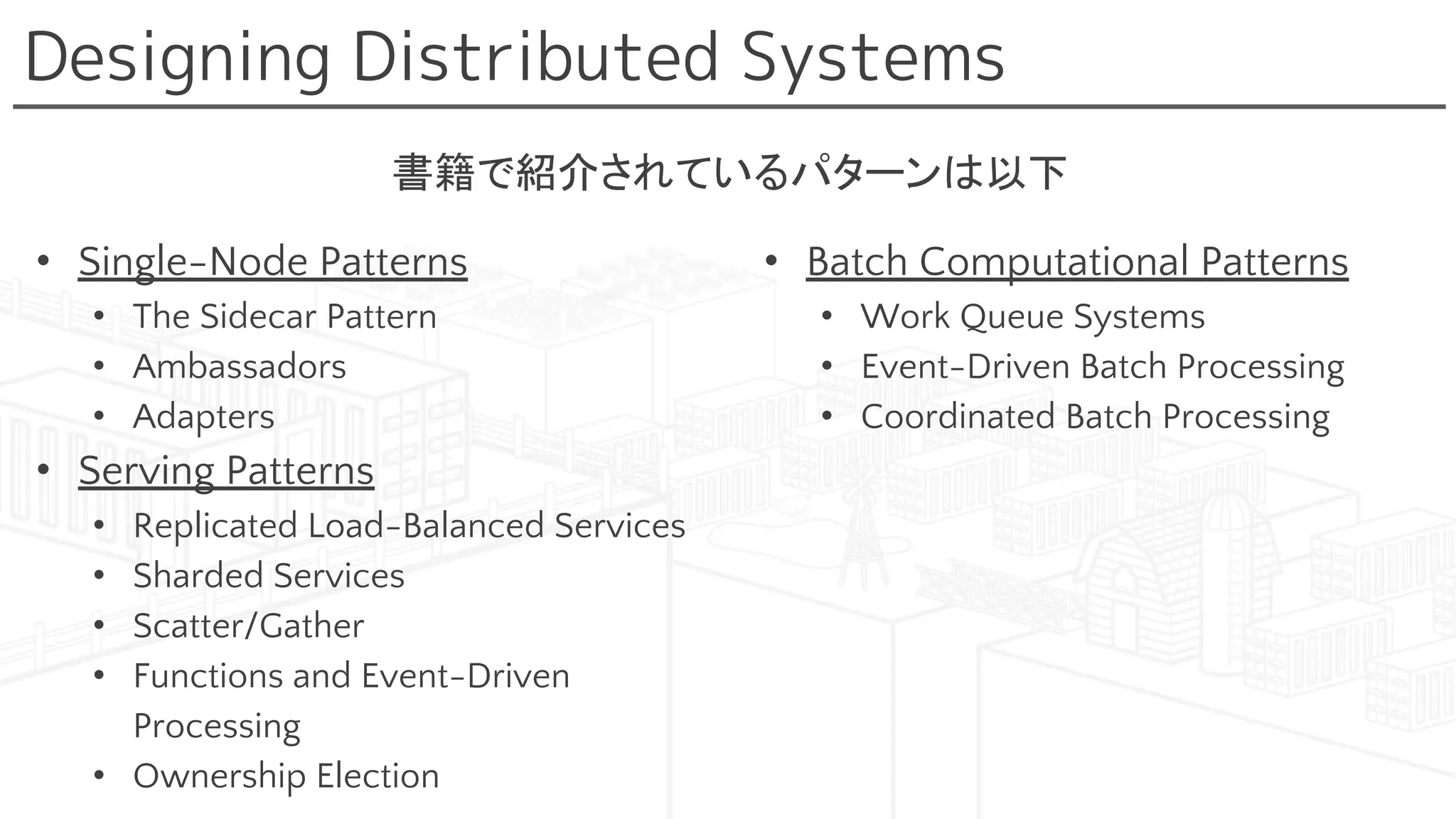Designing Distributed Systems
• Single-Node Patterns
• The Sidecar Pattern
• Ambassadors
• Adapters
• Serving Patterns
• Replicated Load-Balanced Services
• Sharded Services
• Scatter/Gather
• Functions and Event-Driven
Processing
• Ownership Election
• Batch Computational Patterns
• Work Queue Systems
• Event-Driven Batch Processing
• Coordinated Batch Processing
書籍で紹介されているパターンは以下
 