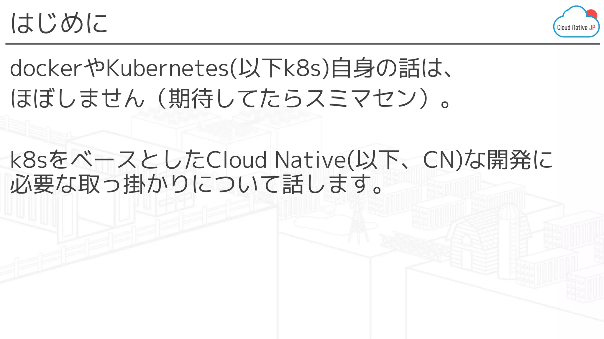 はじめに
dockerやKubernetes(以下k8s)自身の話は、
ほぼしません（期待してたらスミマセン）。
k8sをベースとしたCloud Native(以下、CN)な開発に
必要な取っ掛かりについて話します。
 