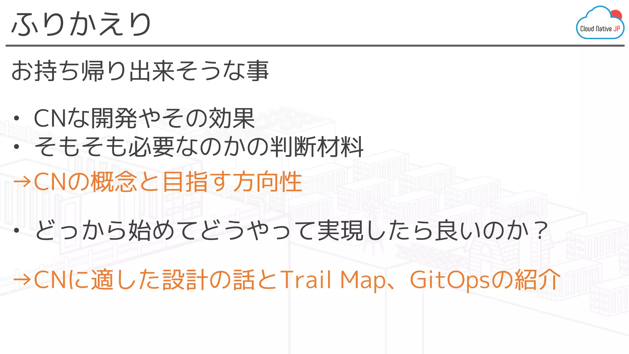 ふりかえり
お持ち帰り出来そうな事
• CNな開発やその効果
• そもそも必要なのかの判断材料
→CNの概念と目指す方向性
• どっから始めてどうやって実現したら良いのか？
→CNに適した設計の話とTrail Map、GitOpsの紹介
 
