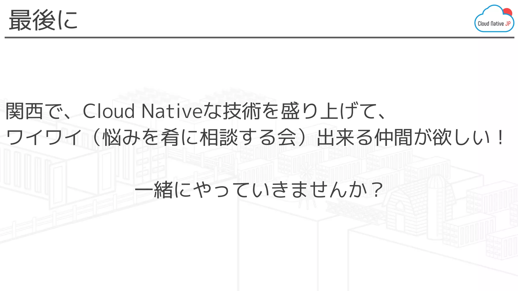 関西で、Cloud Nativeな技術を盛り上げて、
ワイワイ（悩みを肴に相談する会）出来る仲間が欲しい！
一緒にやっていきませんか？
最後に
 