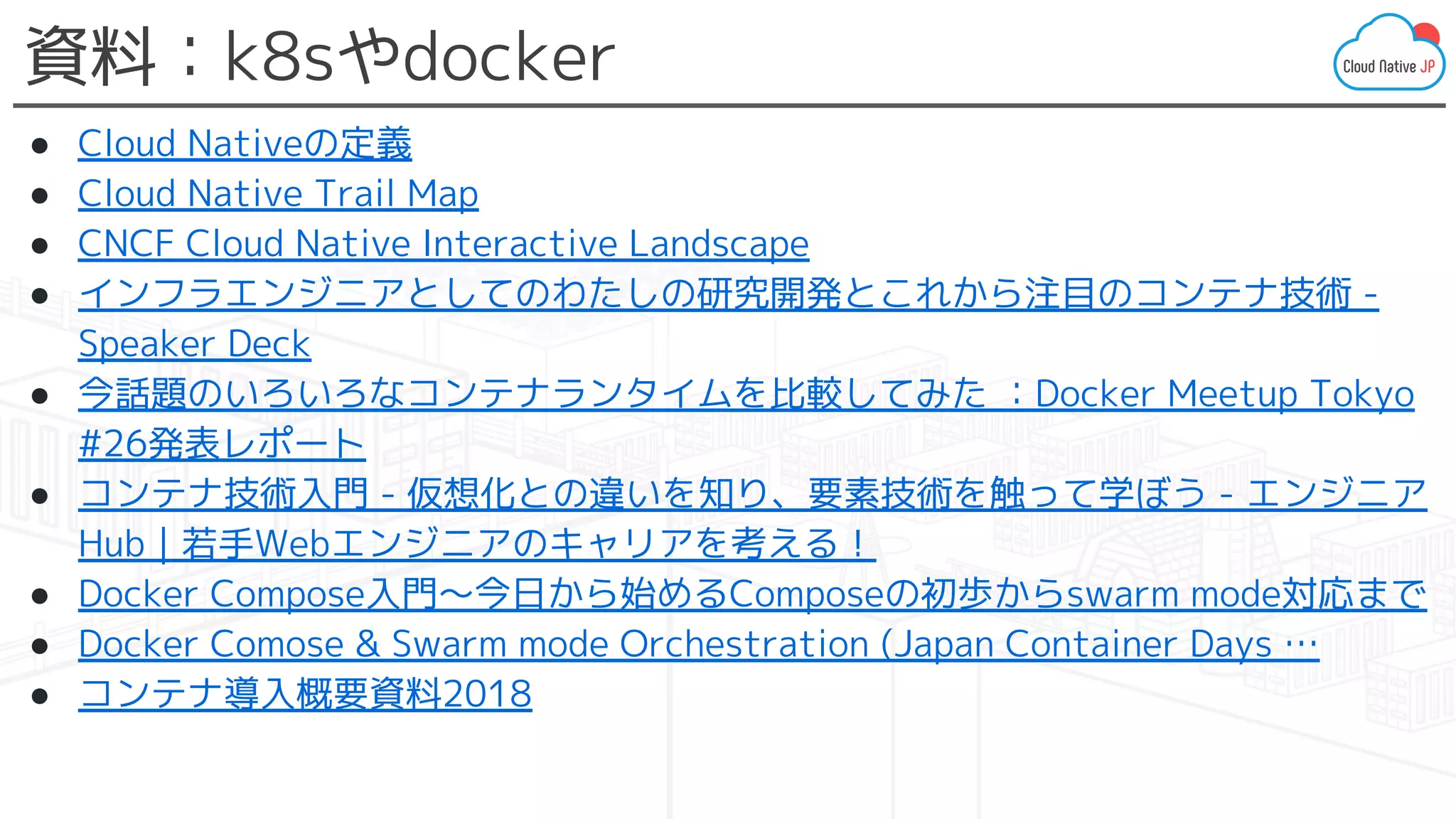 資料：k8sやdocker
● Cloud Nativeの定義
● Cloud Native Trail Map
● CNCF Cloud Native Interactive Landscape
● インフラエンジニアとしてのわたしの研究開発とこれから注目のコンテナ技術 -
Speaker Deck
● 今話題のいろいろなコンテナランタイムを比較してみた ：Docker Meetup Tokyo
#26発表レポート
● コンテナ技術入門 - 仮想化との違いを知り、要素技術を触って学ぼう - エンジニア
Hub｜若手Webエンジニアのキャリアを考える！
● Docker Compose入門～今日から始めるComposeの初歩からswarm mode対応まで
● Docker Comose & Swarm mode Orchestration (Japan Container Days …
● コンテナ導入概要資料2018
 
