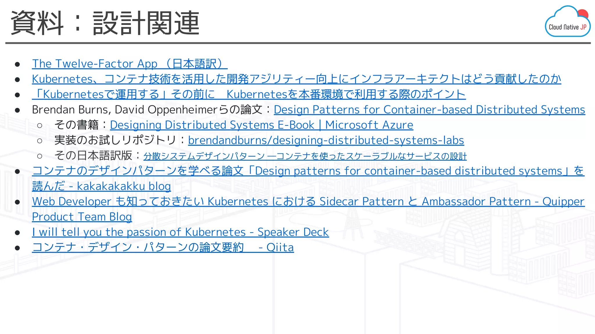 資料：設計関連
● The Twelve-Factor App （日本語訳）
● Kubernetes、コンテナ技術を活用した開発アジリティー向上にインフラアーキテクトはどう貢献したのか
● 「Kubernetesで運用する」その前に　Kubernetesを本番環境で利用する際のポイント
● Brendan Burns, David Oppenheimerらの論文：Design Patterns for Container-based Distributed Systems
○ その書籍：Designing Distributed Systems E-Book | Microsoft Azure
○ 実装のお試しリポジトリ：brendandburns/designing-distributed-systems-labs
○ その日本語訳版：分散システムデザインパターン ―コンテナを使ったスケーラブルなサービスの設計
● コンテナのデザインパターンを学べる論文「Design patterns for container-based distributed systems」を
読んだ - kakakakakku blog
● Web Developer も知っておきたい Kubernetes における Sidecar Pattern と Ambassador Pattern - Quipper
Product Team Blog
● I will tell you the passion of Kubernetes - Speaker Deck
● コンテナ・デザイン・パターンの論文要約　 - Qiita
 