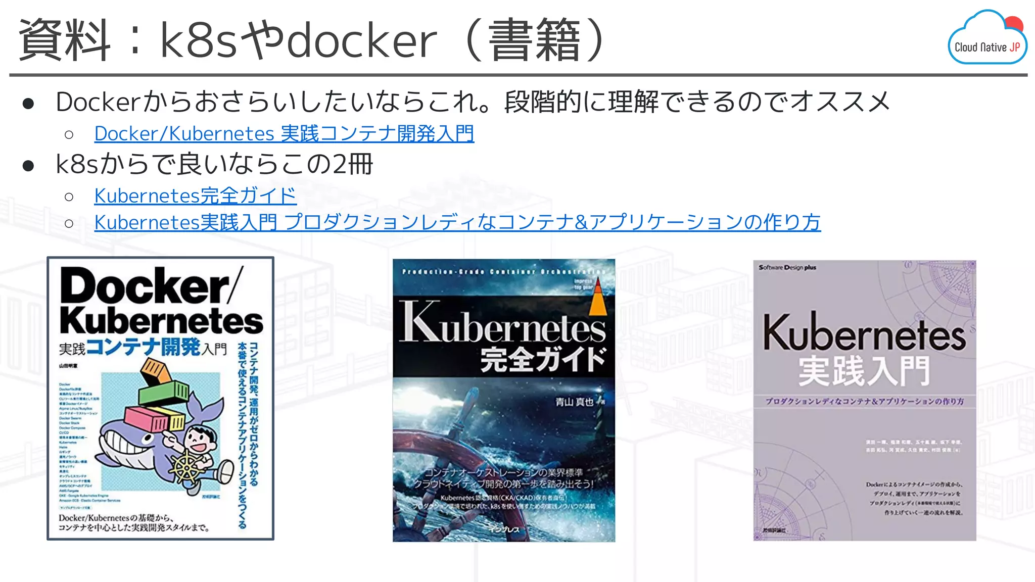 資料：k8sやdocker（書籍）
● Dockerからおさらいしたいならこれ。段階的に理解できるのでオススメ
○ Docker/Kubernetes 実践コンテナ開発入門
● k8sからで良いならこの2冊
○ Kubernetes完全ガイド
○ Kubernetes実践入門 プロダクションレディなコンテナ&アプリケーションの作り方
 