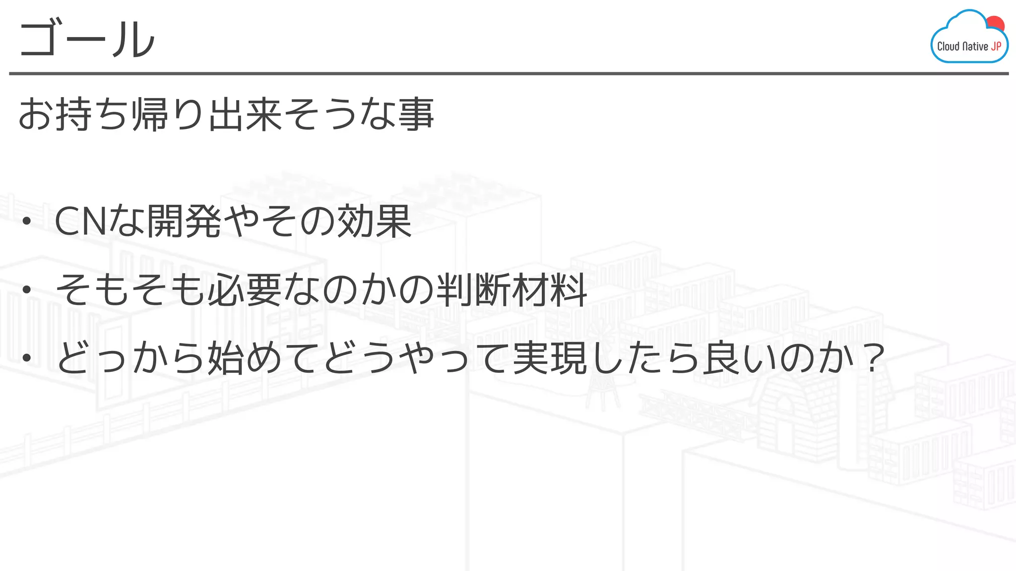 ゴール
お持ち帰り出来そうな事
• CNな開発やその効果
• そもそも必要なのかの判断材料
• どっから始めてどうやって実現したら良いのか？
 