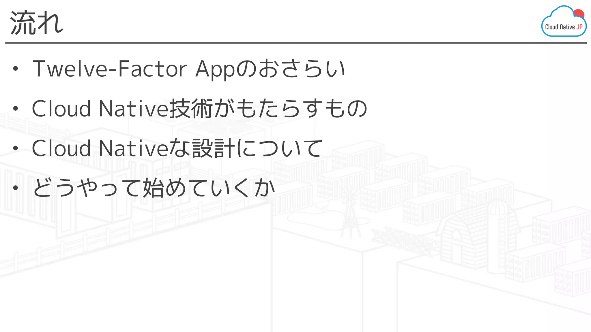 流れ
• Twelve-Factor Appのおさらい
• Cloud Native技術がもたらすもの
• Cloud Nativeな設計について
• どうやって始めていくか
 