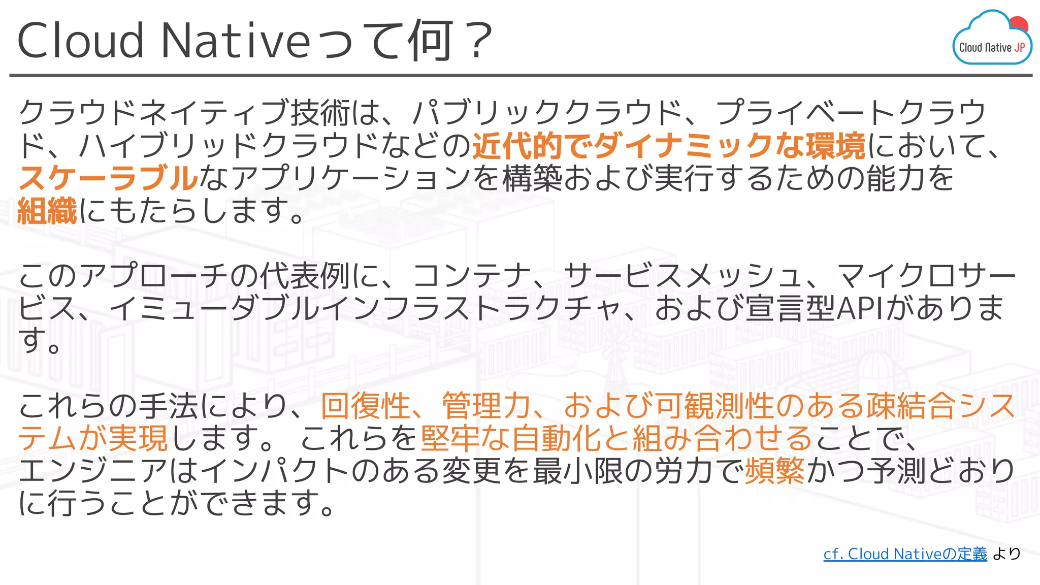 Cloud Nativeって何？
クラウドネイティブ技術は、パブリッククラウド、プライベートクラウ
ド、ハイブリッドクラウドなどの近代的でダイナミックな環境において、
スケーラブルなアプリケーションを構築および実行するための能力を
組織にもたらします。
このアプローチの代表例に、コンテナ、サービスメッシュ、マイクロサー
ビス、イミューダブルインフラストラクチャ、および宣言型APIがありま
す。
これらの手法により、回復性、管理力、および可観測性のある疎結合シス
テムが実現します。 これらを堅牢な自動化と組み合わせることで、
エンジニアはインパクトのある変更を最小限の労力で頻繁かつ予測どおり
に行うことができます。
cf. Cloud Nativeの定義 より
 