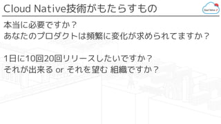 Cloud Native技術がもたらすもの
本当に必要ですか？
あなたのプロダクトは頻繁に変化が求められてますか？
1日に10回20回リリースしたいですか？
それが出来る or それを望む 組織ですか？
 