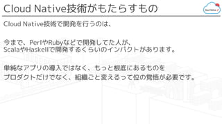Cloud Native技術がもたらすもの
Cloud Native技術で開発を行うのは、
今まで、PerlやRubyなどで開発してた人が、
ScalaやHaskellで開発するくらいのインパクトがあります。
単純なアプリの導入ではなく、もっと根底にあるものを
プロダクトだけでなく、組織ごと変えるって位の覚悟が必要です。
 