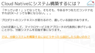 Cloud Nativeにシステム構築するには？
「やっていき！」ってなっても、そもそも、今あるやつをただコンテナ化
すればOK〜♪ ってな事にならない。。。
プロダクトのコンテキストが変わるので、適している設計があります。
CNの定義として、マイクロサービスをアプローチの代表例に挙げている
ことから、分散システムを目指す事になります。
では、分散システムを構築するにはどうやったら設計したら良いのか？
 