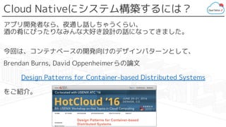 Cloud Nativeにシステム構築するには？
アプリ開発者なら、夜通し話しちゃうくらい、
酒の肴にぴったりなみんな大好き設計の話になってきました。
今回は、コンテナベースの開発向けのデザインパターンとして、
Brendan Burns, David Oppenheimerらの論文
Design Patterns for Container-based Distributed Systems
をご紹介。
 