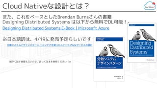 Cloud Nativeな設計とは？
また、これをベースとしたBrendan Burnsさんの書籍
Designing Distributed Systems は以下から無料でDL可能！。
Designing Distributed Systems E-Book | Microsoft Azure
※日本語訳は、4/19に発売予定らしいです
　分散システムデザインパターン ―コンテナを使ったスケーラブルなサービスの設計
　　　細かく話す時間もないので、詳しくは本を参照ください（ぁ
 