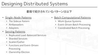 Designing Distributed Systems
• Single-Node Patterns
• The Sidecar Pattern
• Ambassadors
• Adapters
• Serving Patterns
• Replicated Load-Balanced Services
• Sharded Services
• Scatter/Gather
• Functions and Event-Driven
Processing
• Ownership Election
• Batch Computational Patterns
• Work Queue Systems
• Event-Driven Batch Processing
• Coordinated Batch Processing
書籍で紹介されているパターンは以下
 