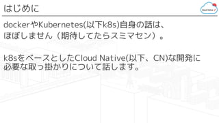 はじめに
dockerやKubernetes(以下k8s)自身の話は、
ほぼしません（期待してたらスミマセン）。
k8sをベースとしたCloud Native(以下、CN)な開発に
必要な取っ掛かりについて話します。
 