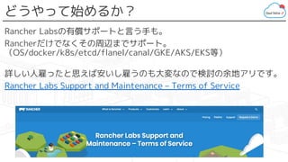 どうやって始めるか？
Rancher Labsの有償サポートと言う手も。
Rancherだけでなくその周辺までサポート。
（OS/docker/k8s/etcd/flanel/canal/GKE/AKS/EKS等）
詳しい人雇ったと思えば安いし雇うのも大変なので検討の余地アリです。
Rancher Labs Support and Maintenance – Terms of Service
 