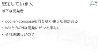 想定している人
以下な開発者
• docker-composeを何となく使った事がある
• k8sとかCNな開発にピンと来ない
• それ美味しいの？
 