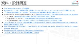 資料：設計関連
● The Twelve-Factor App （日本語訳）
● Kubernetes、コンテナ技術を活用した開発アジリティー向上にインフラアーキテクトはどう貢献したのか
● 「Kubernetesで運用する」その前に　Kubernetesを本番環境で利用する際のポイント
● Brendan Burns, David Oppenheimerらの論文：Design Patterns for Container-based Distributed Systems
○ その書籍：Designing Distributed Systems E-Book | Microsoft Azure
○ 実装のお試しリポジトリ：brendandburns/designing-distributed-systems-labs
○ その日本語訳版：分散システムデザインパターン ―コンテナを使ったスケーラブルなサービスの設計
● コンテナのデザインパターンを学べる論文「Design patterns for container-based distributed systems」を
読んだ - kakakakakku blog
● Web Developer も知っておきたい Kubernetes における Sidecar Pattern と Ambassador Pattern - Quipper
Product Team Blog
● I will tell you the passion of Kubernetes - Speaker Deck
● コンテナ・デザイン・パターンの論文要約　 - Qiita
 