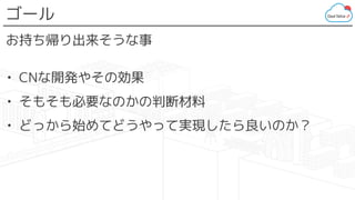 ゴール
お持ち帰り出来そうな事
• CNな開発やその効果
• そもそも必要なのかの判断材料
• どっから始めてどうやって実現したら良いのか？
 