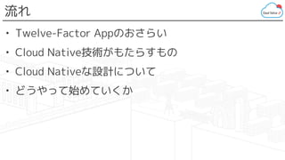 流れ
• Twelve-Factor Appのおさらい
• Cloud Native技術がもたらすもの
• Cloud Nativeな設計について
• どうやって始めていくか
 