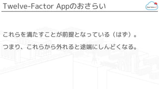 Twelve-Factor Appのおさらい
これらを満たすことが前提となっている（はず）。
つまり、これらから外れると途端にしんどくなる。
 