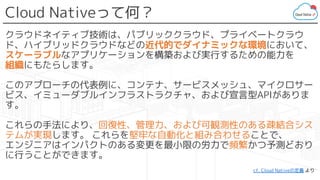 Cloud Nativeって何？
クラウドネイティブ技術は、パブリッククラウド、プライベートクラウ
ド、ハイブリッドクラウドなどの近代的でダイナミックな環境において、
スケーラブルなアプリケーションを構築および実行するための能力を
組織にもたらします。
このアプローチの代表例に、コンテナ、サービスメッシュ、マイクロサー
ビス、イミューダブルインフラストラクチャ、および宣言型APIがありま
す。
これらの手法により、回復性、管理力、および可観測性のある疎結合シス
テムが実現します。 これらを堅牢な自動化と組み合わせることで、
エンジニアはインパクトのある変更を最小限の労力で頻繁かつ予測どおり
に行うことができます。
cf. Cloud Nativeの定義 より
 