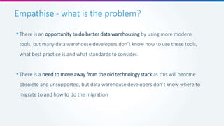 Empathise - what is the problem?
•There is an opportunity to do better data warehousing by using more modern
tools, but many data warehouse developers don’t know how to use these tools,
what best practice is and what standards to consider.
•There is a need to move away from the old technology stack as this will become
obsolete and unsupported, but data warehouse developers don’t know where to
migrate to and how to do the migration
 