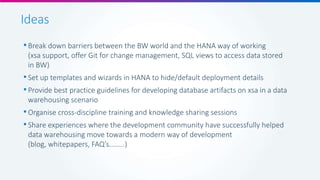 Ideas
•Break down barriers between the BW world and the HANA way of working
(xsa support, offer Git for change management, SQL views to access data stored
in BW)
•Set up templates and wizards in HANA to hide/default deployment details
•Provide best practice guidelines for developing database artifacts on xsa in a data
warehousing scenario
•Organise cross-discipline training and knowledge sharing sessions
•Share experiences where the development community have successfully helped
data warehousing move towards a modern way of development
(blog, whitepapers, FAQ’s........)
 