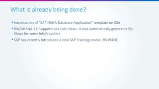 What is already being done?
•Introduction of “SAP HANA Database Application” template on XSA
•BW/4HANA 2.0 supports xsa Calc Views. It also automatically generates SQL
Views for some InfoProviders
•SAP has recently introduced a new SAP Training course (HDW410)
 