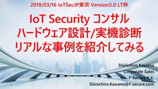 1
Shinichiro Kawano
Corporate Sales
F-Secure K.K.
Shinichiro.Kawano@f-secure.com
IoT Security コンサル
ハードウェア設計/実機診断
リアルな事例を紹介してみる
2019/03/16 IoTSecJP東京 Version5.0 LT枠
 