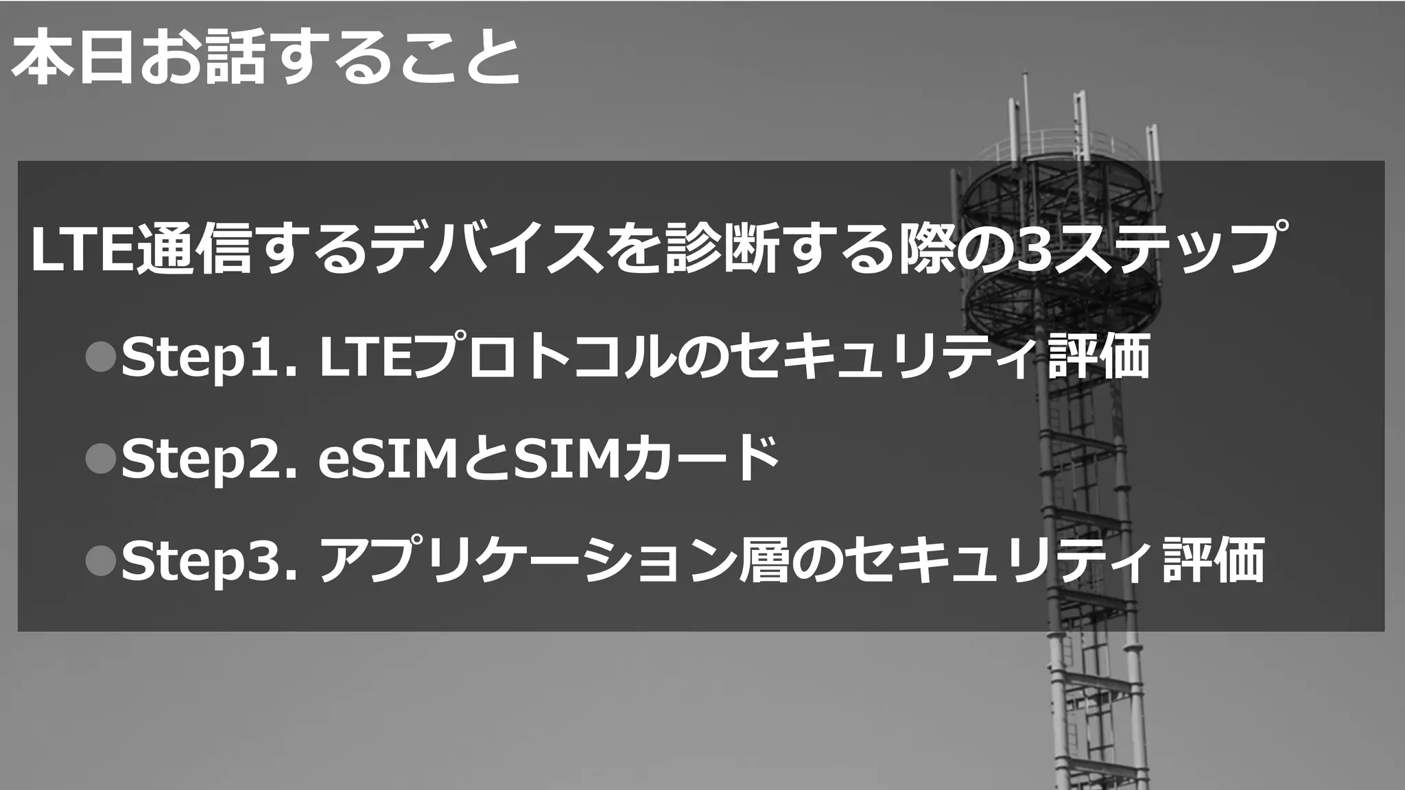 本日お話すること
LTE通信するデバイスを診断する際の3ステップ
Step1. LTEプロトコルのセキュリティ評価
Step2. eSIMとSIMカード
Step3. アプリケーション層のセキュリティ評価
1
 