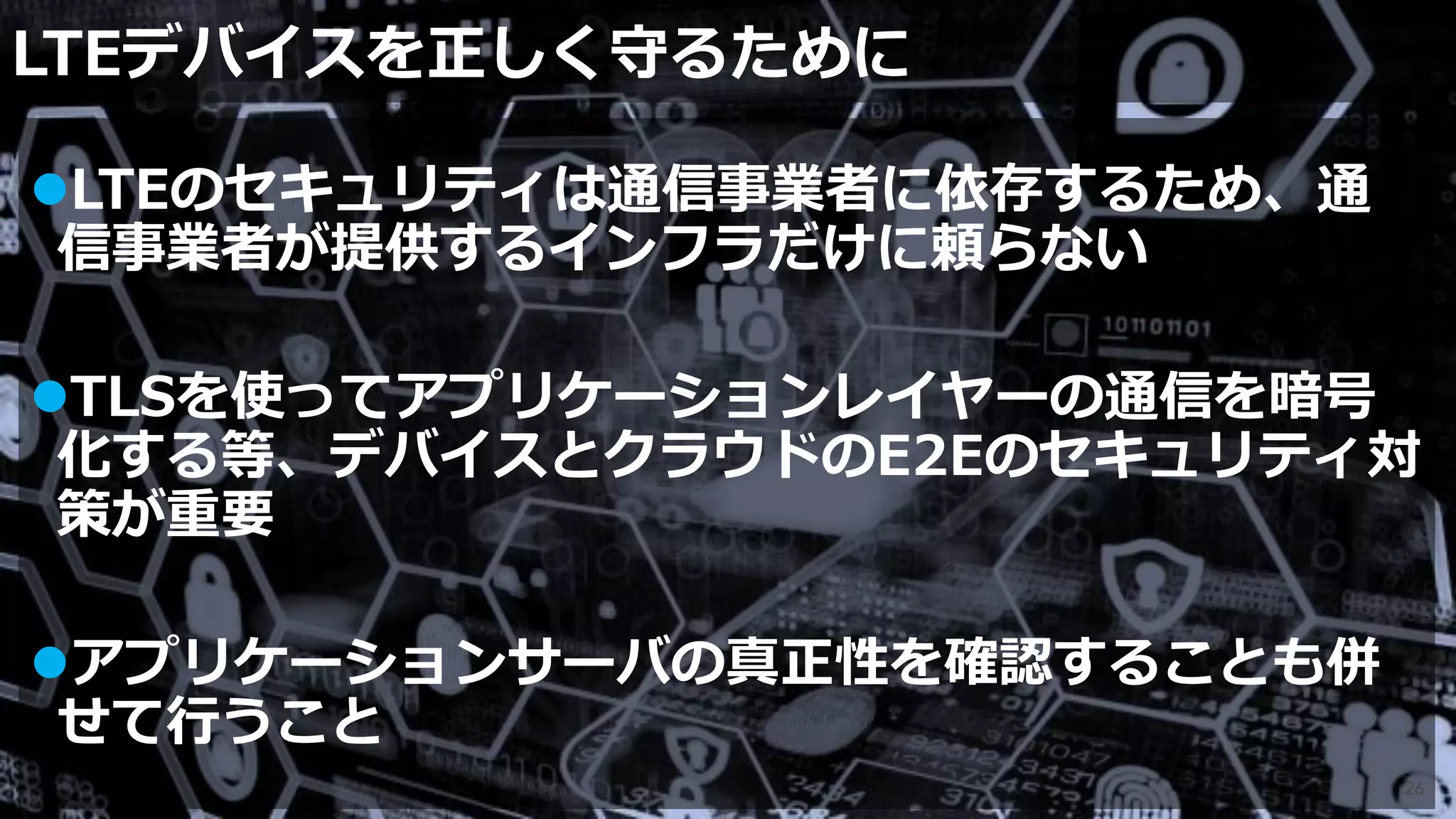 LTEデバイスを正しく守るために
26
LTEのセキュリティは通信事業者に依存するため、通
信事業者が提供するインフラだけに頼らない
TLSを使ってアプリケーションレイヤーの通信を暗号
化する等、デバイスとクラウドのE2Eのセキュリティ対
策が重要
アプリケーションサーバの真正性を確認することも併
せて行うこと
 