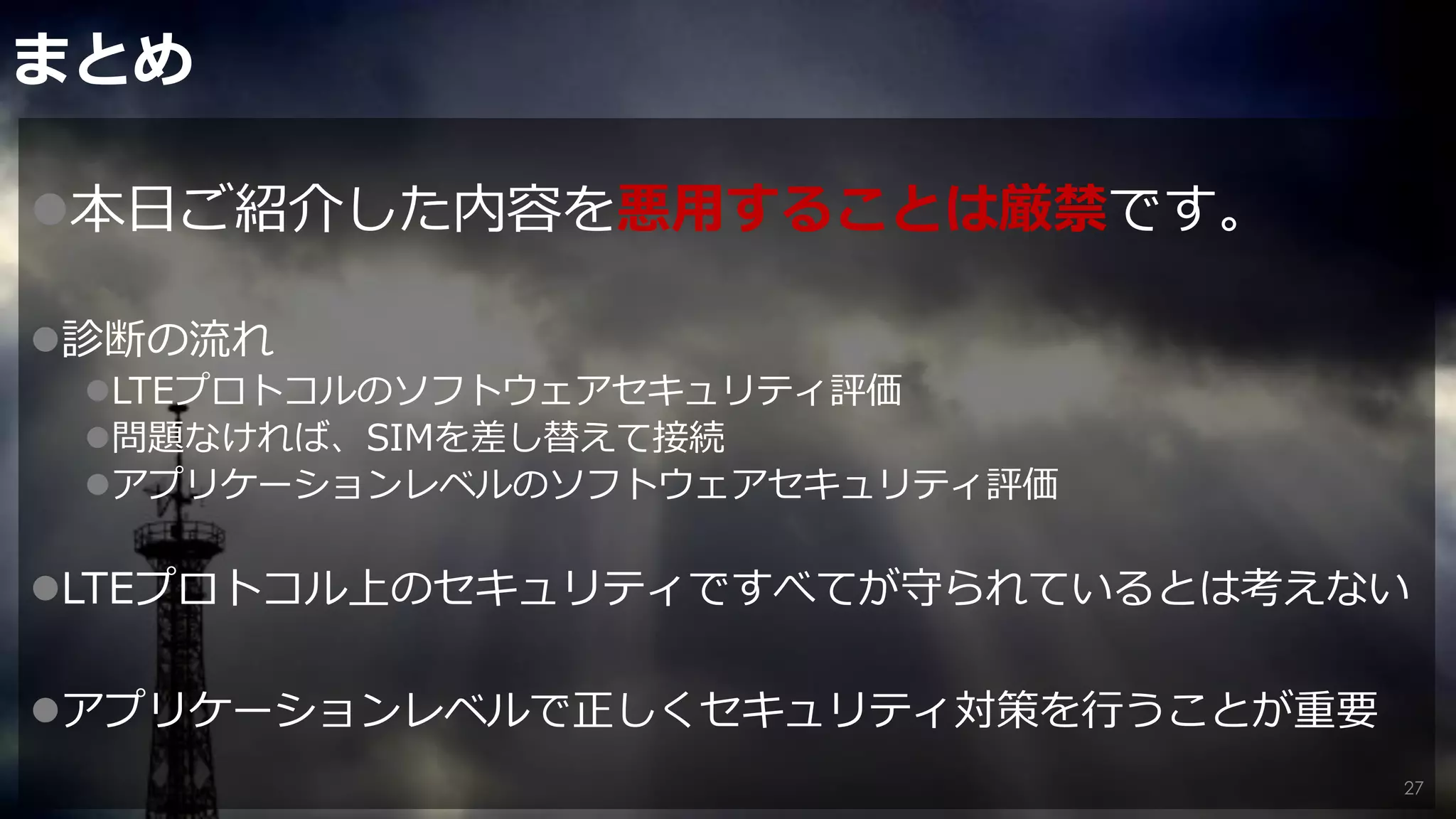 まとめ
本日ご紹介した内容を悪用することは厳禁です。
診断の流れ
LTEプロトコルのソフトウェアセキュリティ評価
問題なければ、SIMを差し替えて接続
アプリケーションレベルのソフトウェアセキュリティ評価
LTEプロトコル上のセキュリティですべてが守られているとは考えない
アプリケーションレベルで正しくセキュリティ対策を行うことが重要
27
 