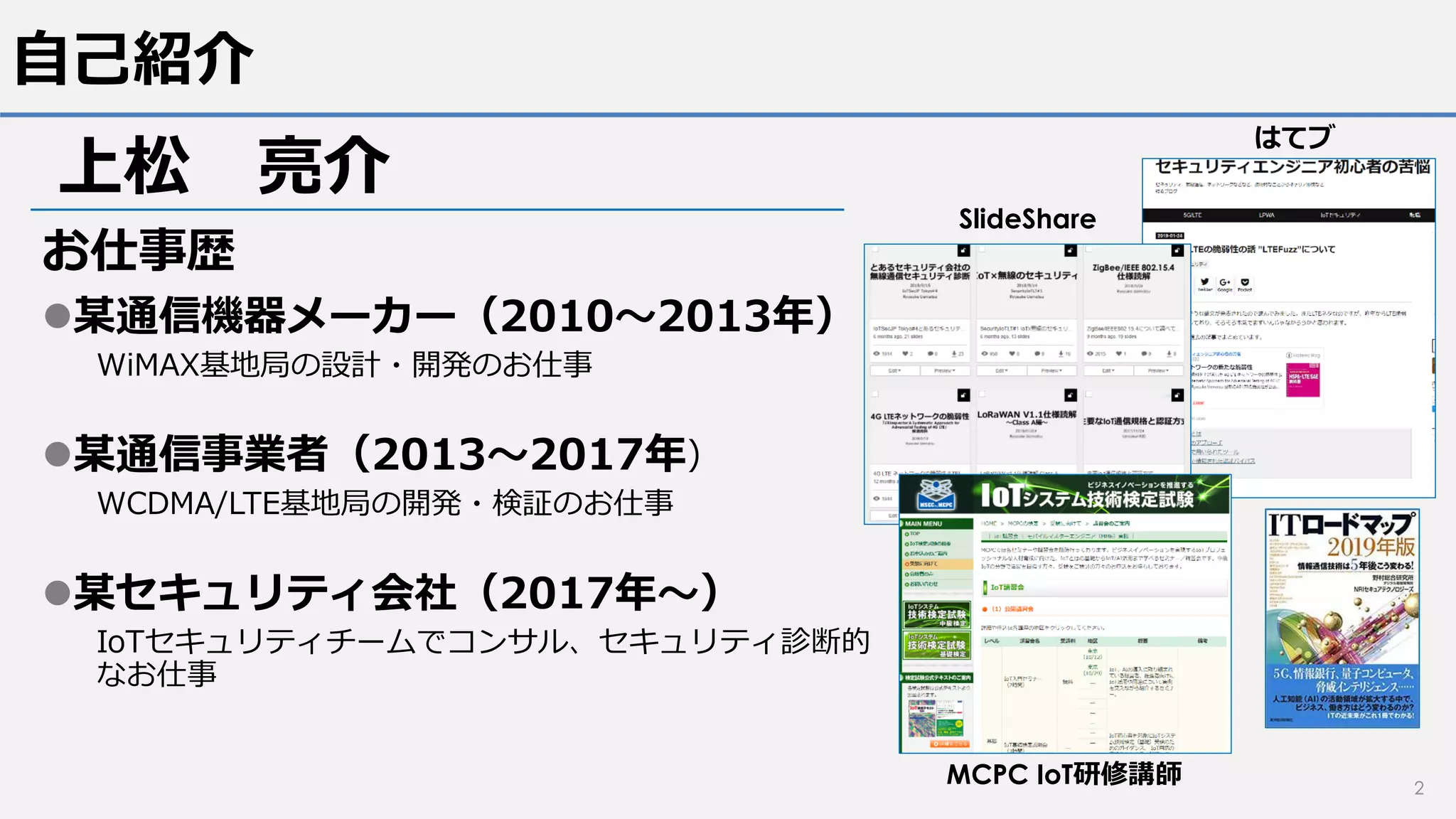 自己紹介
お仕事歴
某通信機器メーカー（2010～2013年）
WiMAX基地局の設計・開発のお仕事
某通信事業者（2013～2017年）
WCDMA/LTE基地局の開発・検証のお仕事
某セキュリティ会社（2017年～）
IoTセキュリティチームでコンサル、セキュリティ診断的
なお仕事
2
上松 亮介
SlideShare
はてブ
MCPC IoT研修講師
 