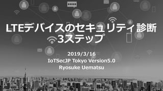 LTEデバイスのセキュリティ診断
3ステップ
2019/3/16
IoTSecJP Tokyo Version5.0
Ryosuke Uematsu
 