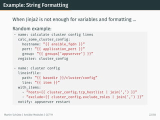Example: String Formatting
When Jinja2 is not enough for variables and formatting …
Random example:
- name: calculate cluster config lines
calc_some_cluster_config:
hostname: ”{{ ansible_fqdn }}”
port: ”{{ application_port }}”
group: ”{{ groups[’appserver’] }}”
register: cluster_config
- name: cluster config
lineinfile:
path: ”{{ basedir }}/cluster/config”
line: ”{{ item }}”
with_items:
- ”hosts={{ cluster_config.tcp_hostlist | join(’,’) }}”
- ”exclude={{ cluster_config.exclude_roles | join(’,’) }}”
notify: appserver restart
Martin Schütte | Ansible Modules | CLT’19 22/50
 