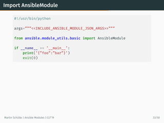 Import AnsibleModule
#!/usr/bin/python
args=”””<<INCLUDE_ANSIBLE_MODULE_JSON_ARGS>>”””
from ansible.module_utils.basic import AnsibleModule
if __name__ == ’__main__’:
print(’{”foo”:”bar”}’)
exit(0)
Martin Schütte | Ansible Modules | CLT’19 33/50
 