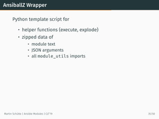 AnsiballZ Wrapper
Python template script for
• helper functions (execute, explode)
• zipped data of
• module text
• JSON arguments
• all module_utils imports
Martin Schütte | Ansible Modules | CLT’19 35/50
 