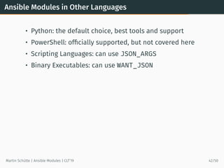 Ansible Modules in Other Languages
• Python: the default choice, best tools and support
• PowerShell: ofﬁcially supported, but not covered here
• Scripting Languages: can use JSON_ARGS
• Binary Executables: can use WANT_JSON
Martin Schütte | Ansible Modules | CLT’19 42/50
 