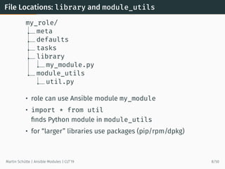 File Locations: library and module_utils
my_role/
meta
defaults
tasks
library
my_module.py
module_utils
util.py
• role can use Ansible module my_module
• import * from util
ﬁnds Python module in module_utils
• for “larger” libraries use packages (pip/rpm/dpkg)
Martin Schütte | Ansible Modules | CLT’19 8/50
 