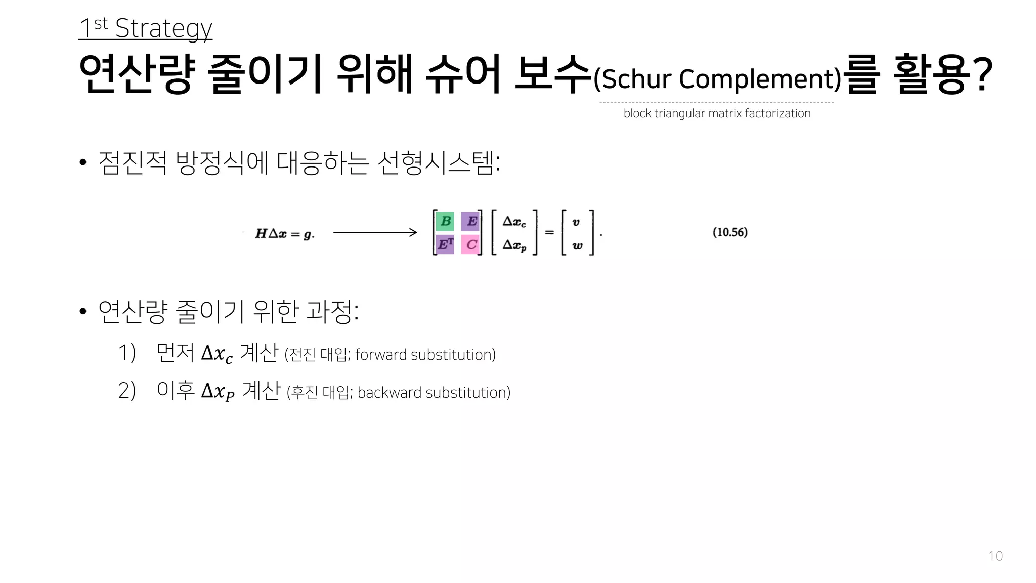 연산량 줄이기 위해 슈어 보수(Schur Complement)를 활용?
• 점진적 방정식에 대응하는 선형시스템:
• 연산량 줄이기 위한 과정:
1) 먼저 Δ𝑥 𝑐 계산 (전진 대입; forward substitution)
2) 이후 Δ𝑥 𝑃 계산 (후진 대입; backward substitution)
10
block triangular matrix factorization
1st Strategy
 