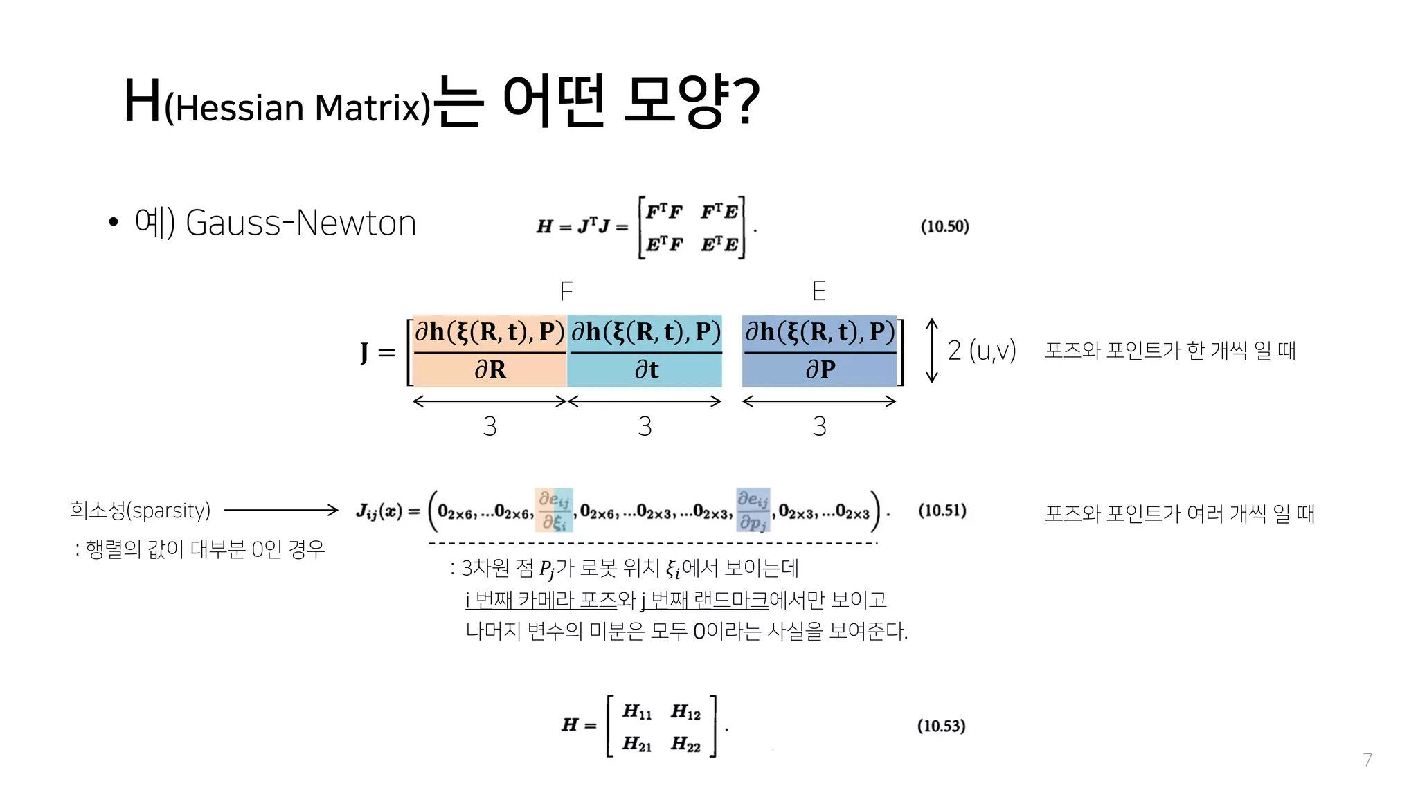 H(Hessian Matrix)는 어떤 모양?
• 예) Gauss-Newton
7
𝐉 =
𝜕𝐡 𝛏 𝐑, 𝐭 , 𝐏
𝜕𝐑
𝜕𝐡 𝛏 𝐑, 𝐭 , 𝐏
𝜕𝐭
𝜕𝐡 𝛏 𝐑, 𝐭 , 𝐏
𝜕𝐏
3 3 3
2 (u,v) 포즈와 포인트가 한 개씩 일 때
F E
포즈와 포인트가 여러 개씩 일 때희소성(sparsity)
: 행렬의 값이 대부분 0인 경우
: 3차원 점 𝑃𝑗가 로봇 위치 𝜉𝑖에서 보이는데
i 번째 카메라 포즈와 j 번째 랜드마크에서만 보이고
나머지 변수의 미분은 모두 0이라는 사실을 보여준다.
 