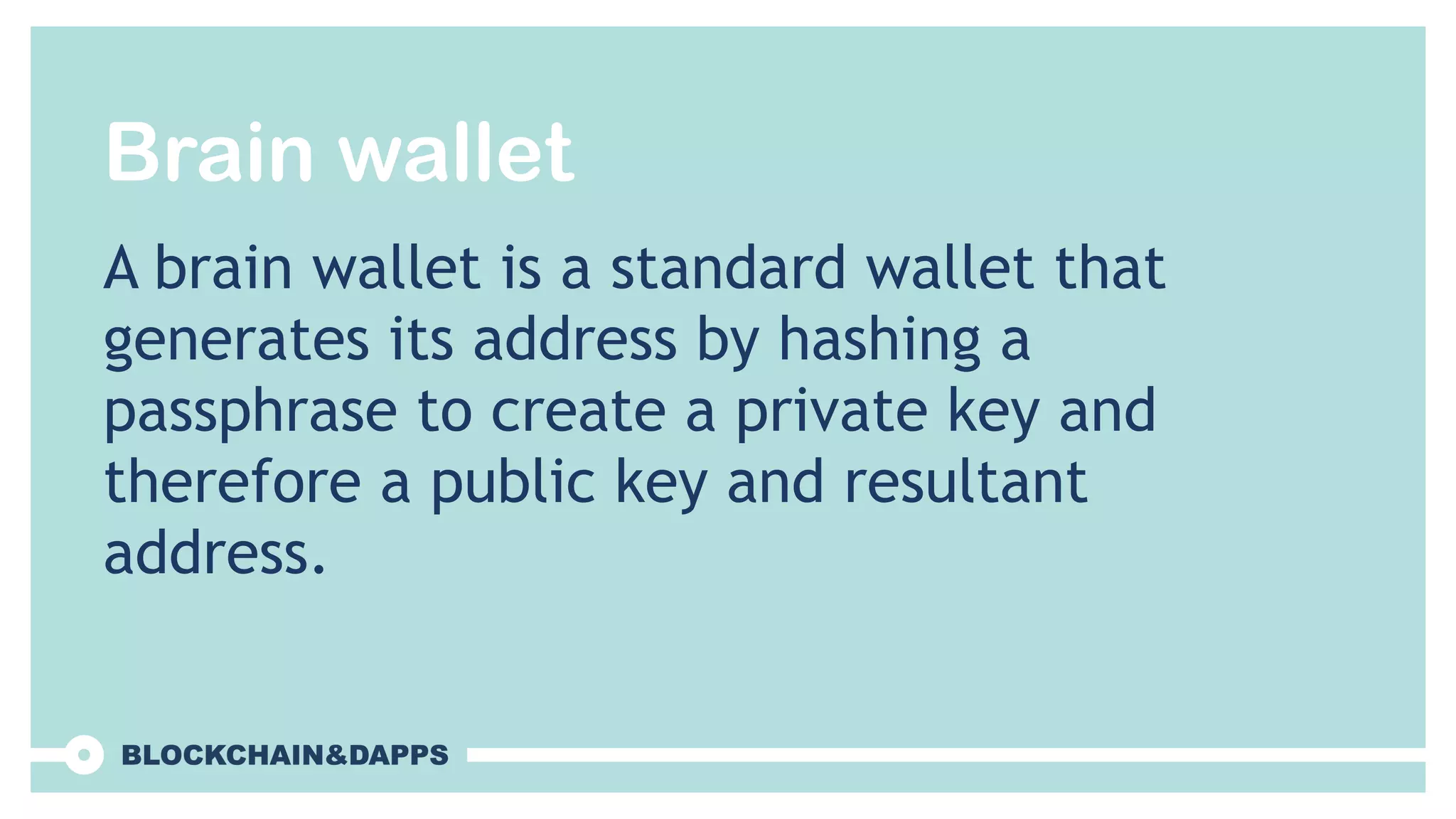 Brain wallet
A brain wallet is a standard wallet that
generates its address by hashing a
passphrase to create a private key and
therefore a public key and resultant
address.
 