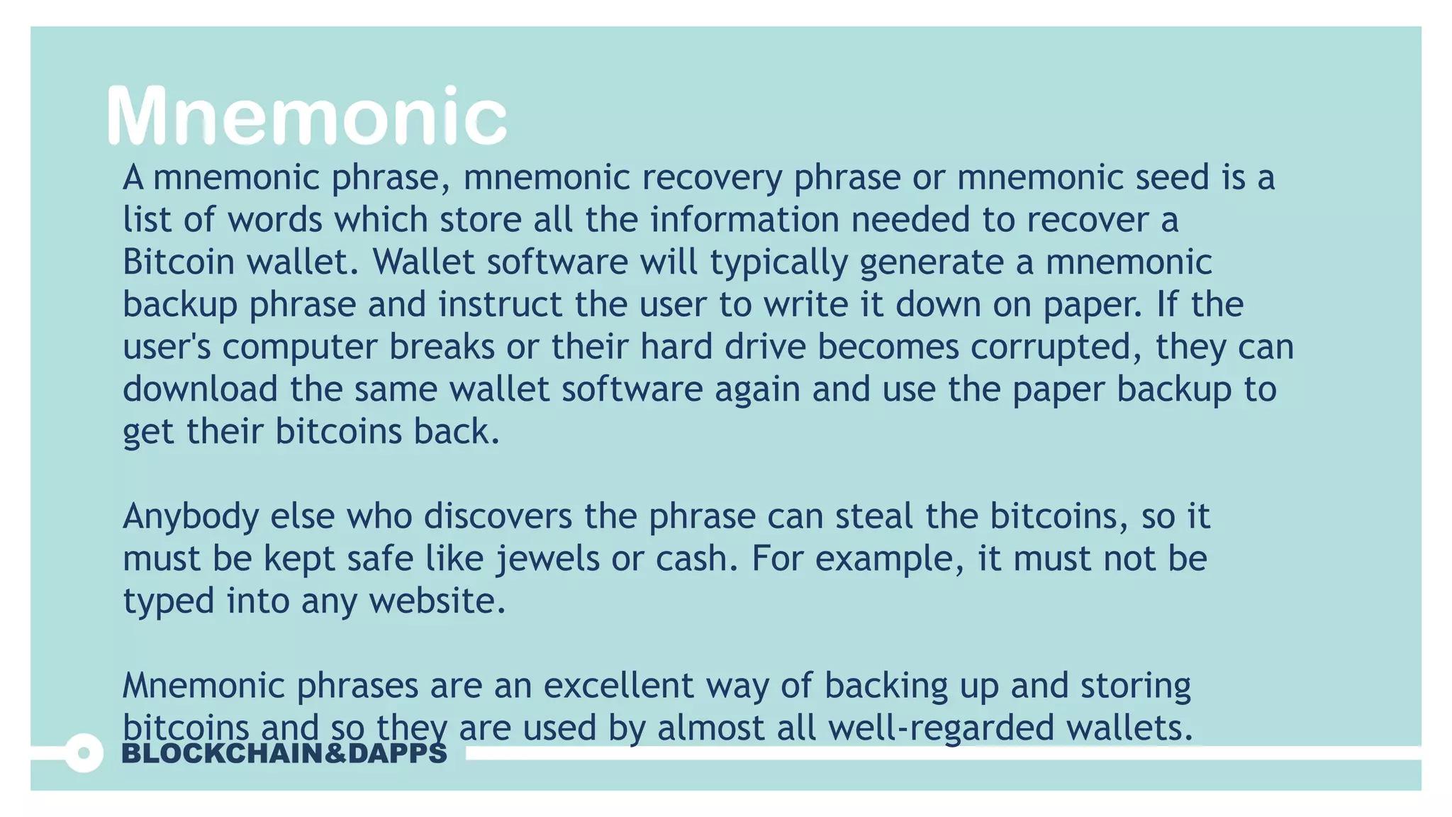 Mnemonic
A mnemonic phrase, mnemonic recovery phrase or mnemonic seed is a
list of words which store all the information needed to recover a
Bitcoin wallet. Wallet software will typically generate a mnemonic
backup phrase and instruct the user to write it down on paper. If the
user's computer breaks or their hard drive becomes corrupted, they can
download the same wallet software again and use the paper backup to
get their bitcoins back.
Anybody else who discovers the phrase can steal the bitcoins, so it
must be kept safe like jewels or cash. For example, it must not be
typed into any website.
Mnemonic phrases are an excellent way of backing up and storing
bitcoins and so they are used by almost all well-regarded wallets.
 