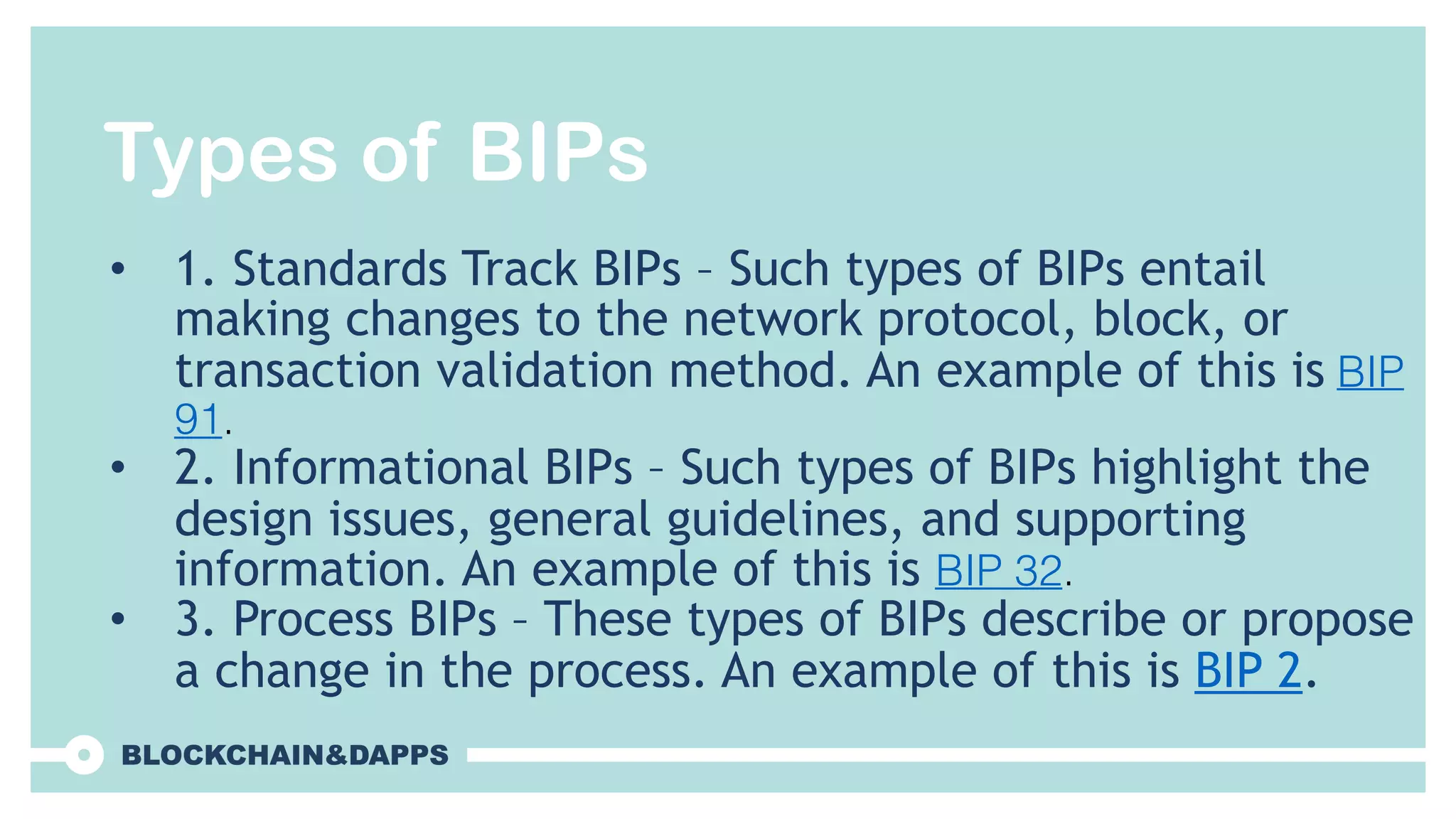 Types of BIPs
• 1. Standards Track BIPs – Such types of BIPs entail
making changes to the network protocol, block, or
transaction validation method. An example of this is BIP
91.
• 2. Informational BIPs – Such types of BIPs highlight the
design issues, general guidelines, and supporting
information. An example of this is BIP 32.
• 3. Process BIPs – These types of BIPs describe or propose
a change in the process. An example of this is BIP 2.
 