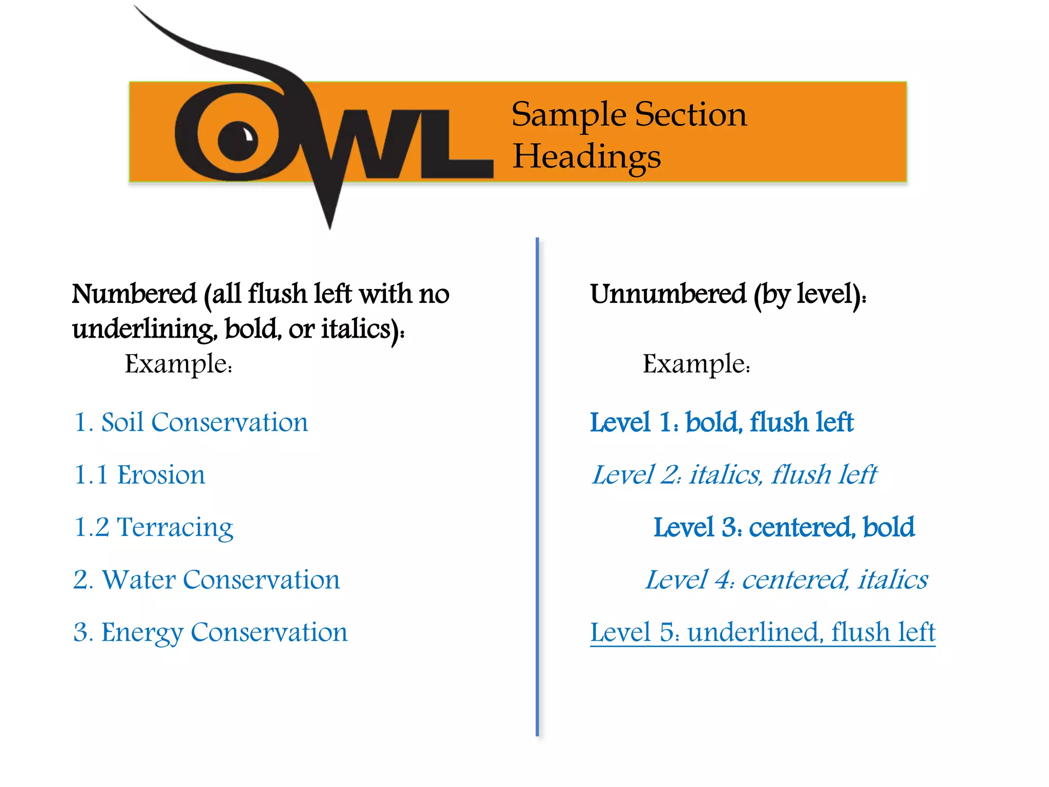 Numbered (all flush left with no
underlining, bold, or italics):
Example:
1. Soil Conservation
1.1 Erosion
1.2 Terracing
2. Water Conservation
3. Energy Conservation
Unnumbered (by level):
Example:
Level 1: bold, flush left
Level 2: italics, flush left
Level 3: centered, bold
Level 4: centered, italics
Level 5: underlined, flush left
Sample Section
Headings
 